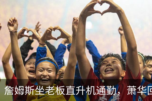 詹姆斯坐老板直升机通勤，萧华回应：完全没问题